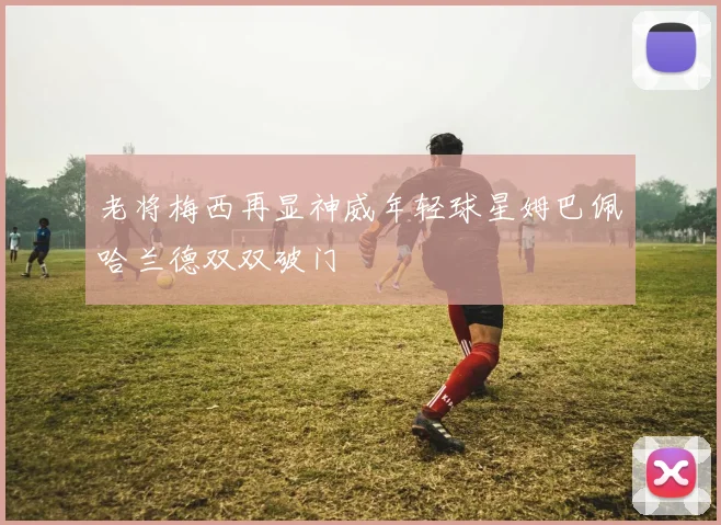 老将梅西再显神威年轻球星姆巴佩哈兰德双双破门