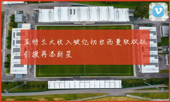 亚特兰大收入破亿切尔西曼联双双引援再添新星