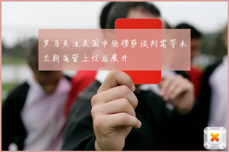 罗马关注美国中场穆萨谈判需等米兰新高管上任后展开