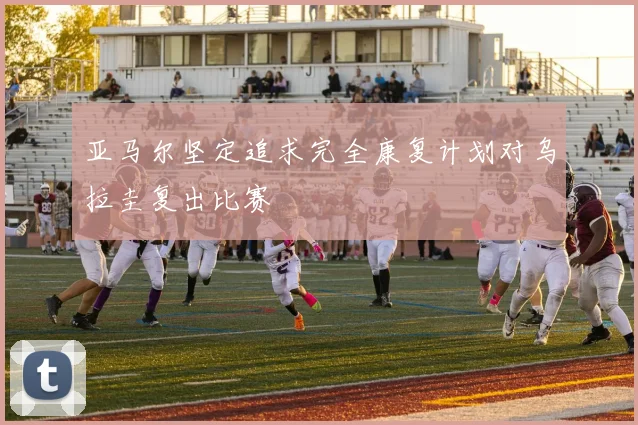 亚马尔坚定追求完全康复计划对乌拉圭复出比赛