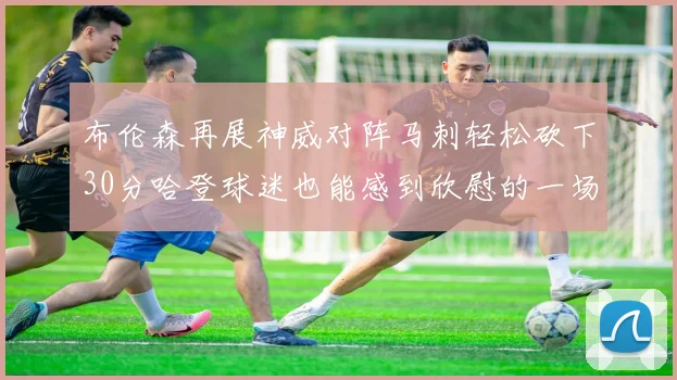 布伦森再展神威对阵马刺轻松砍下30分哈登球迷也能感到欣慰的一场比赛