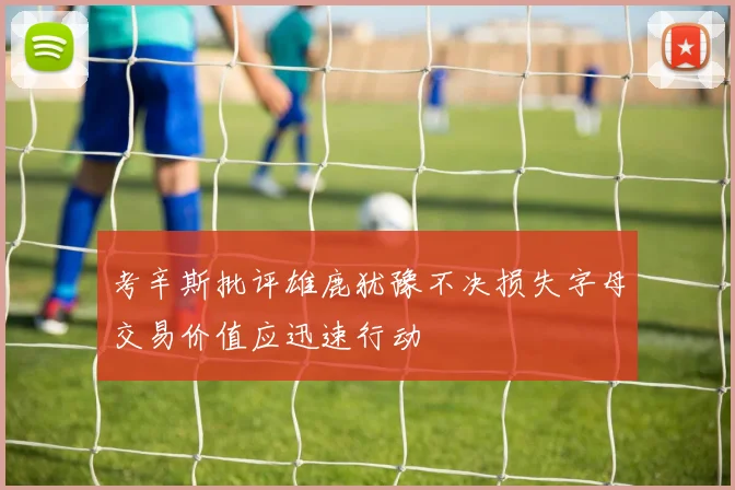 考辛斯批评雄鹿犹豫不决损失字母交易价值应迅速行动
