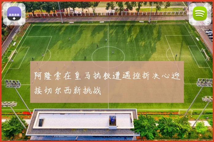 阿隆索在皇马执教遭遇挫折决心迎接切尔西新挑战