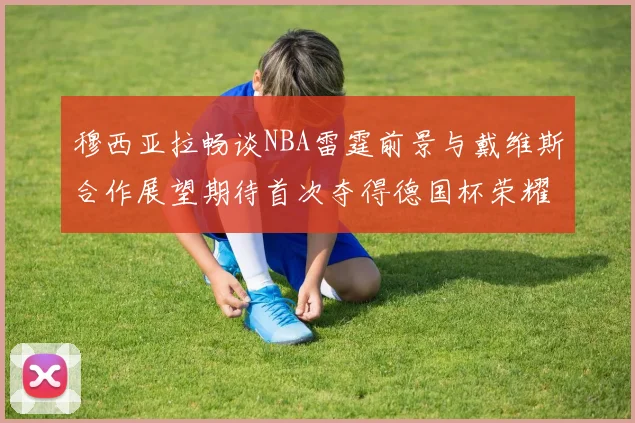 穆西亚拉畅谈NBA雷霆前景与戴维斯合作展望期待首次夺得德国杯荣耀