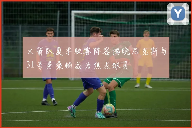 火箭队夏季联赛阵容揭晓尼克斯与31号秀桑顿成为焦点球员