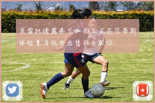莫雷托透露弗兰加西亚正在贝蒂斯体检皇马低价出售部分股份